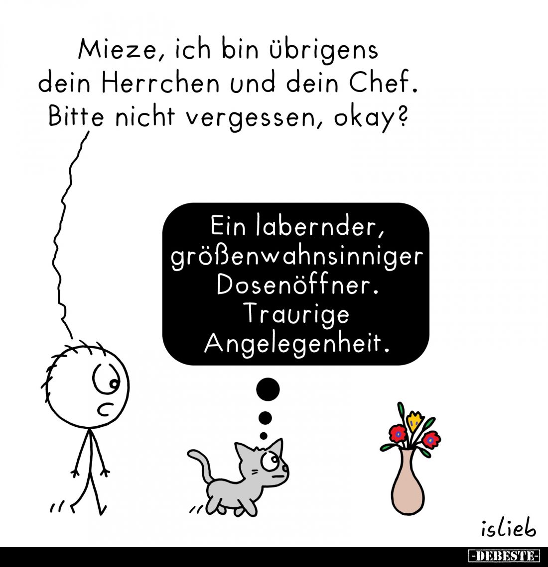 Mieze, ich bin übrigens dein Herrchen und dein Chef.
Bitte nicht vergessen, okay?
-
Ein labernder, größenwahnsinniger Dose...