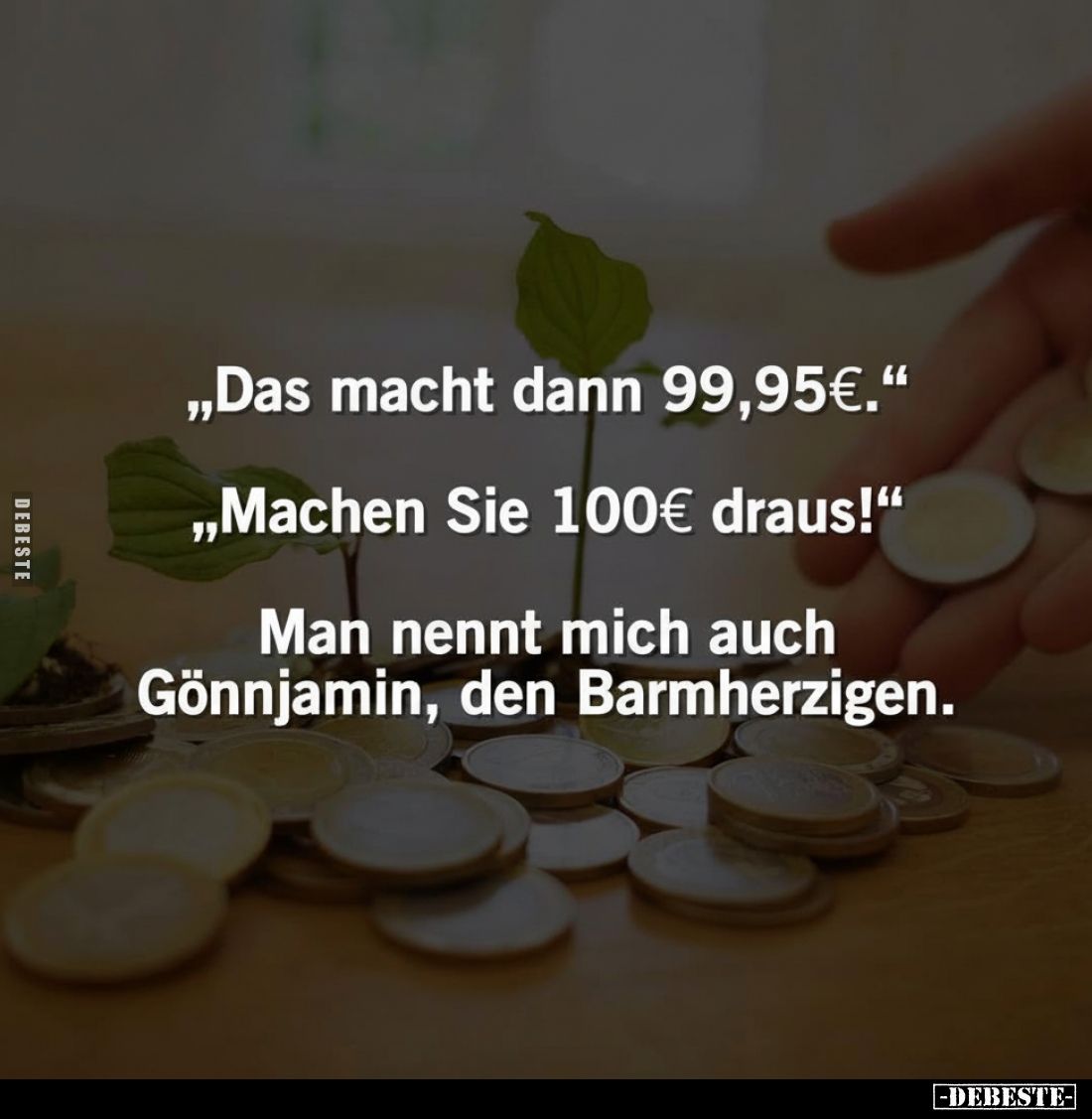 „Das macht dann 99,95€.“
„Machen Sie 100€ draus!"
Man nennt mich auch Gönnjamin, den Barmherzigen.
