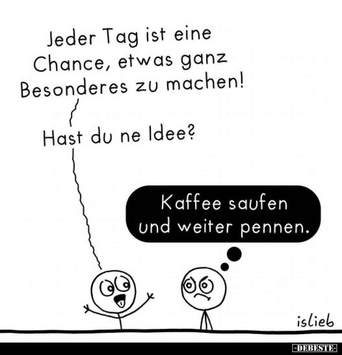 Jeder Tag ist eine Chance, etwas ganz Besonderes zu machen!
Hast du ne Idee?
-
Kaffee saufen und weiter pennen.