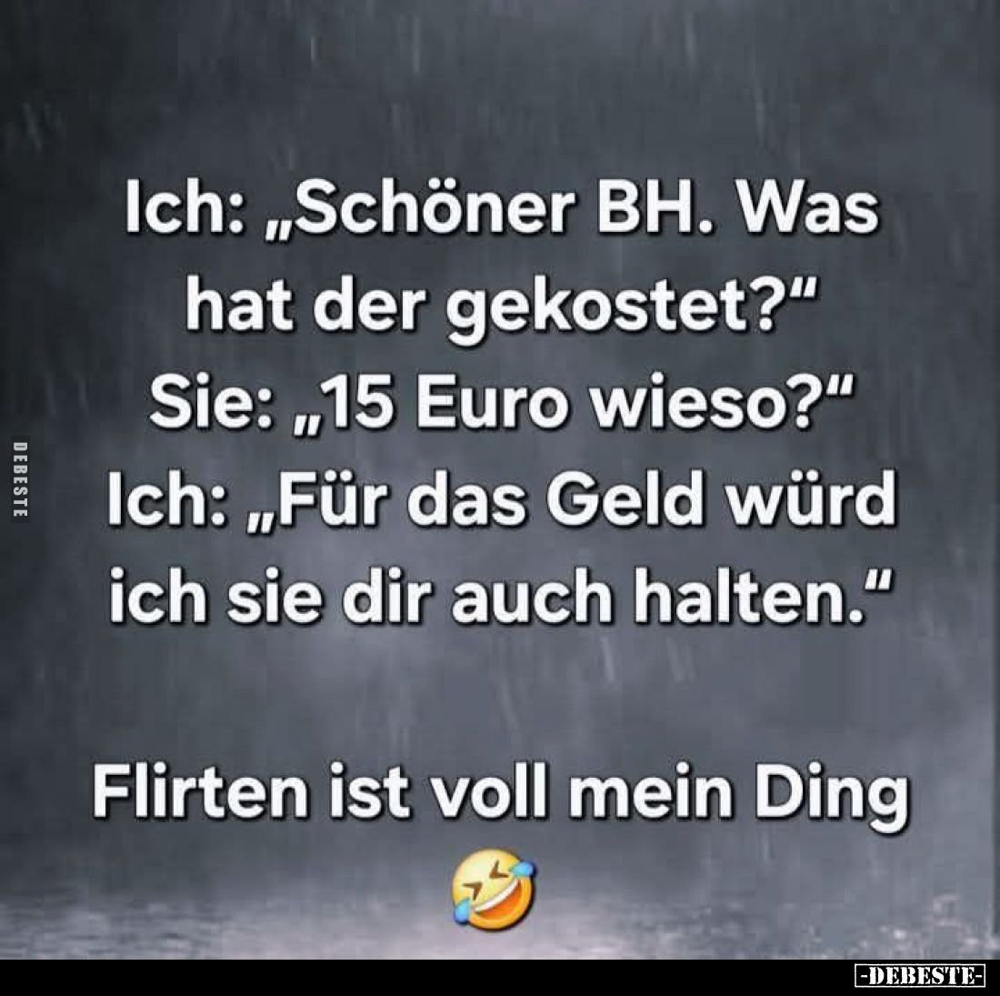 Ich: „Schöner BH. Was hat der gekostet?" 

Ich: „Für das Geld würd ich sie dir auch halten."

Sie: „15 Euro wie...
