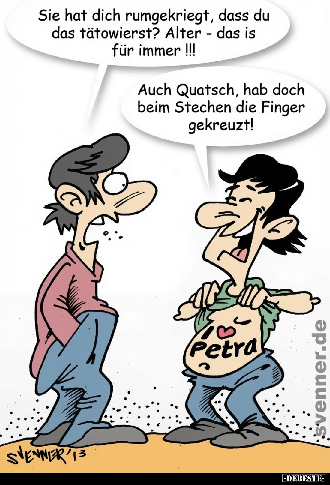 Sie hat dich rumgekriegt, dass du das tätowierst? Alter - das is für immer! - 
Auch Quatsch, hab doch beim Stechen die Finge...