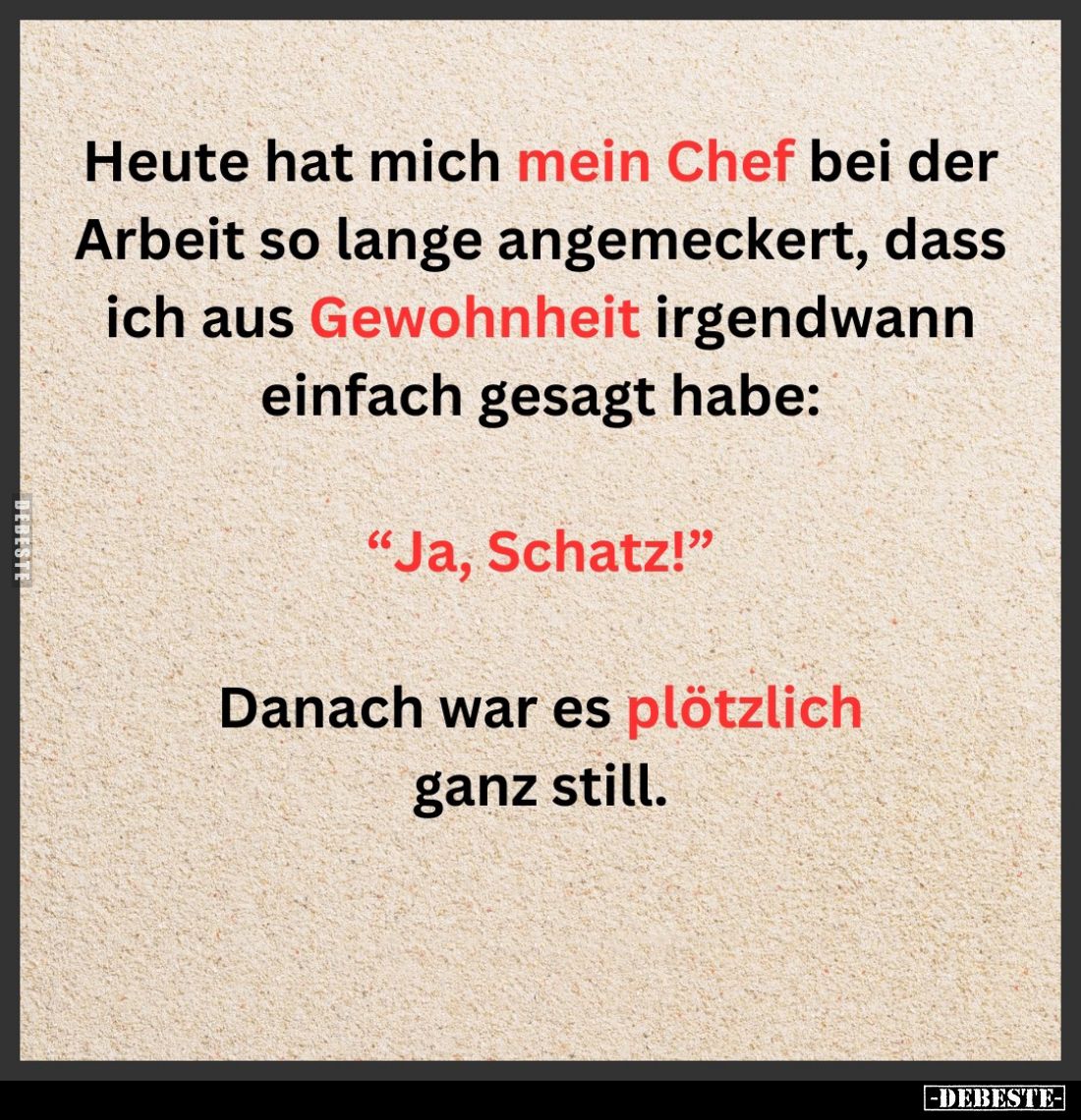 Heute hat mich mein Chef bei der Arbeit so lange angemeckert, dass ich aus Gewohnheit irgendwann einfach gesagt habe:
"...