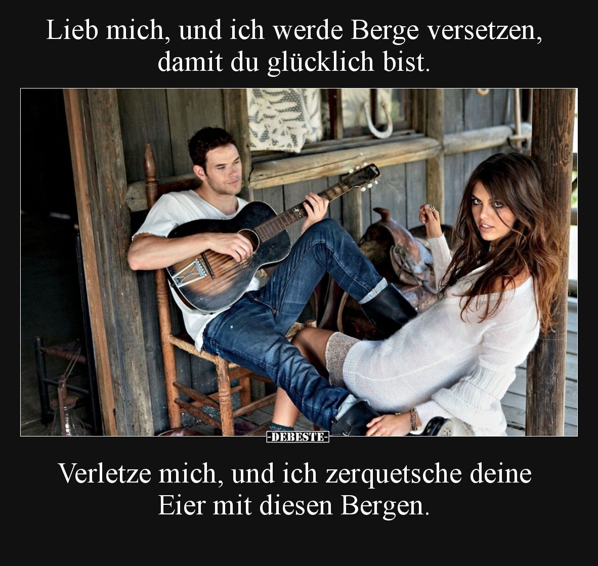 Lieb mich, und ich werde Berge versetzen, damit du glücklich bist.

Verletze mich, und ich zerquetsche deine Eier mit diese...