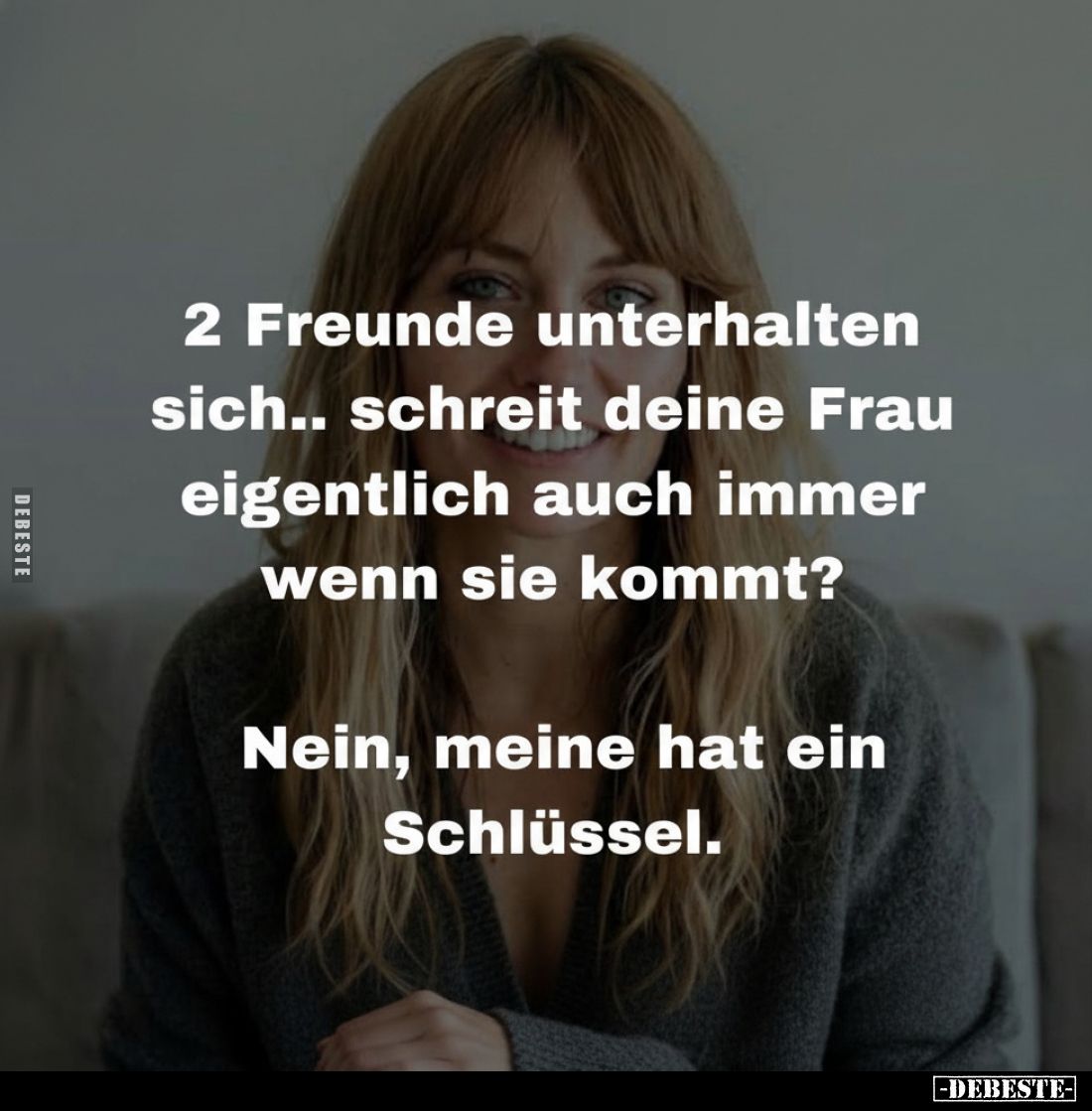 2 Freunde unterhalten sich.. schreit deine Frau eigentlich auch immer wenn sie kommt?
Nein, meine hat ein Schlüssel.
