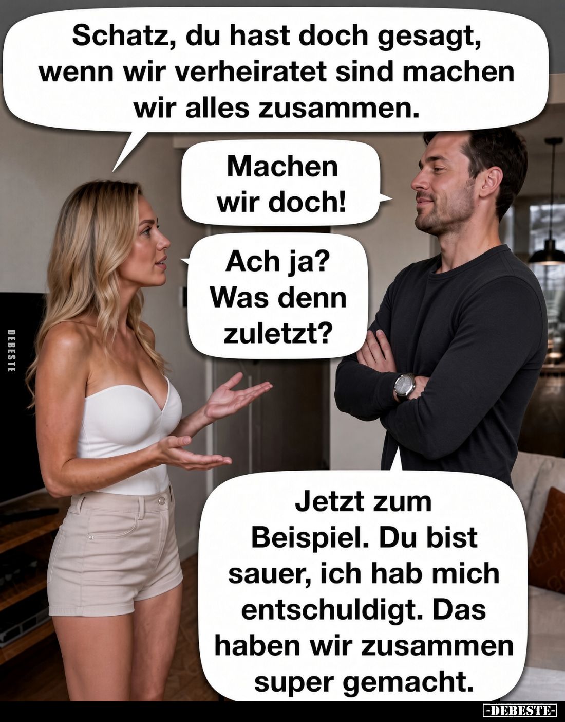 Schatz, du hast doch gesagt, wenn wir verheiratet sind machen wir alles zusammen.
- Machen wir doch!
- Ach ja? Was denn zul...