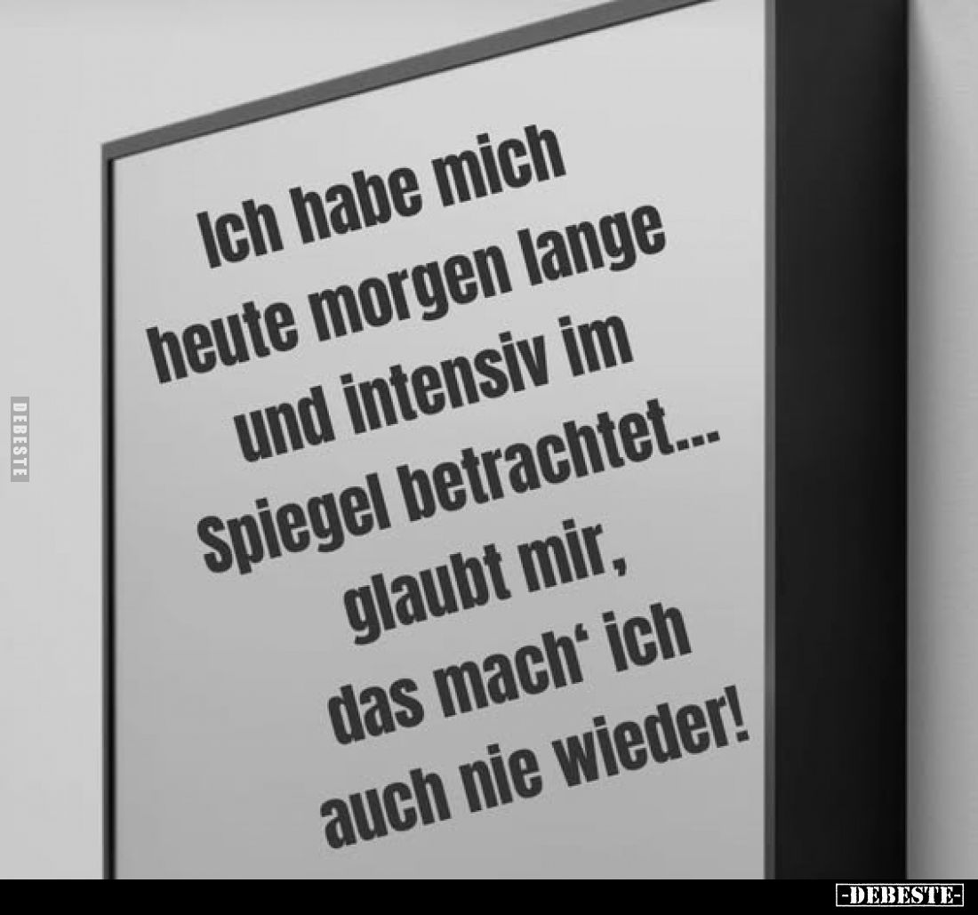 Ich habe mich heute morgen lange und intensiv im Spiegel betrachtet... glaubt mir, das mach' ich auch nie wieder!