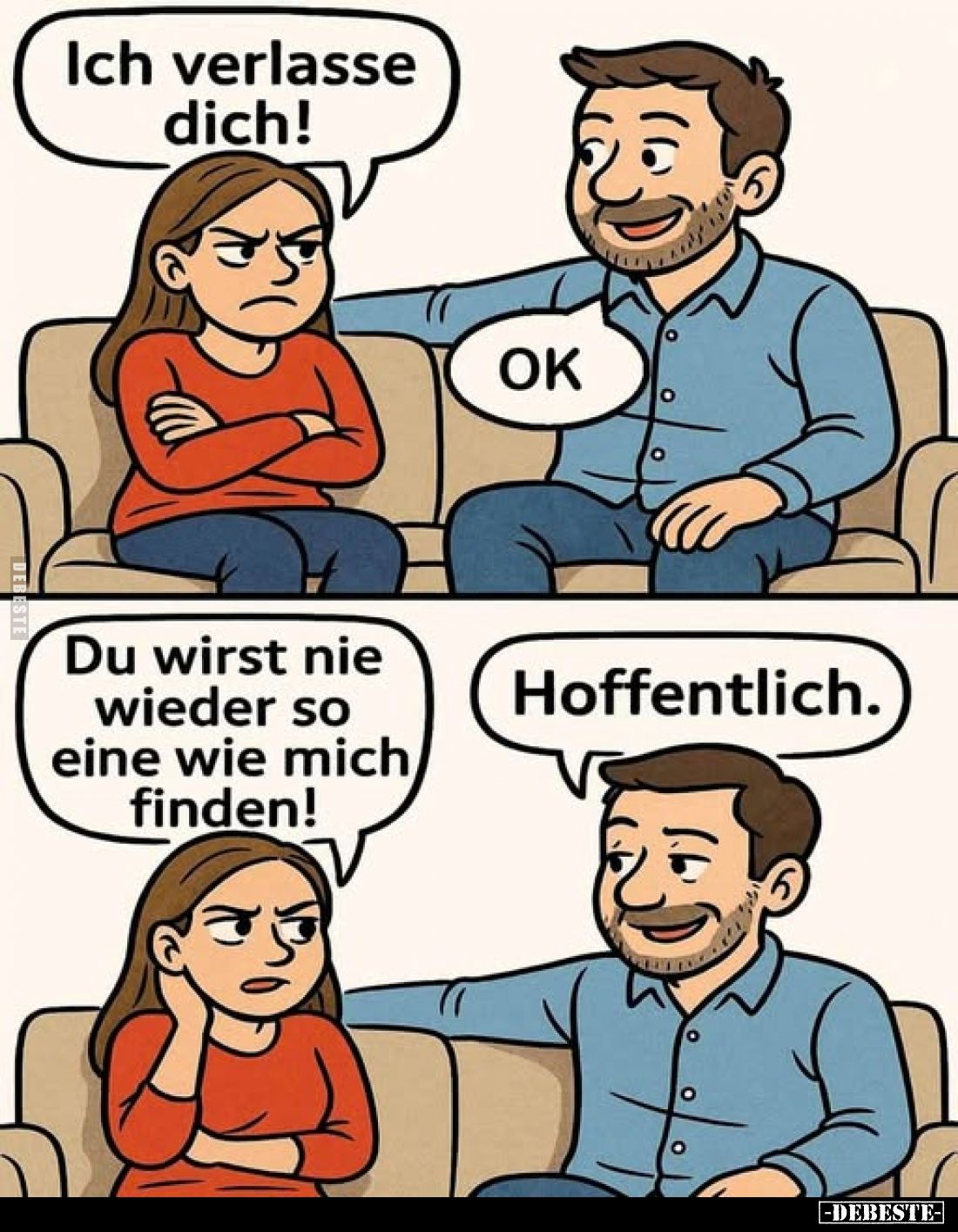 Ich verlasse dich! -
OK. -
Du wirst nie wieder so eine wie mich finden! -
Hoffentlich.