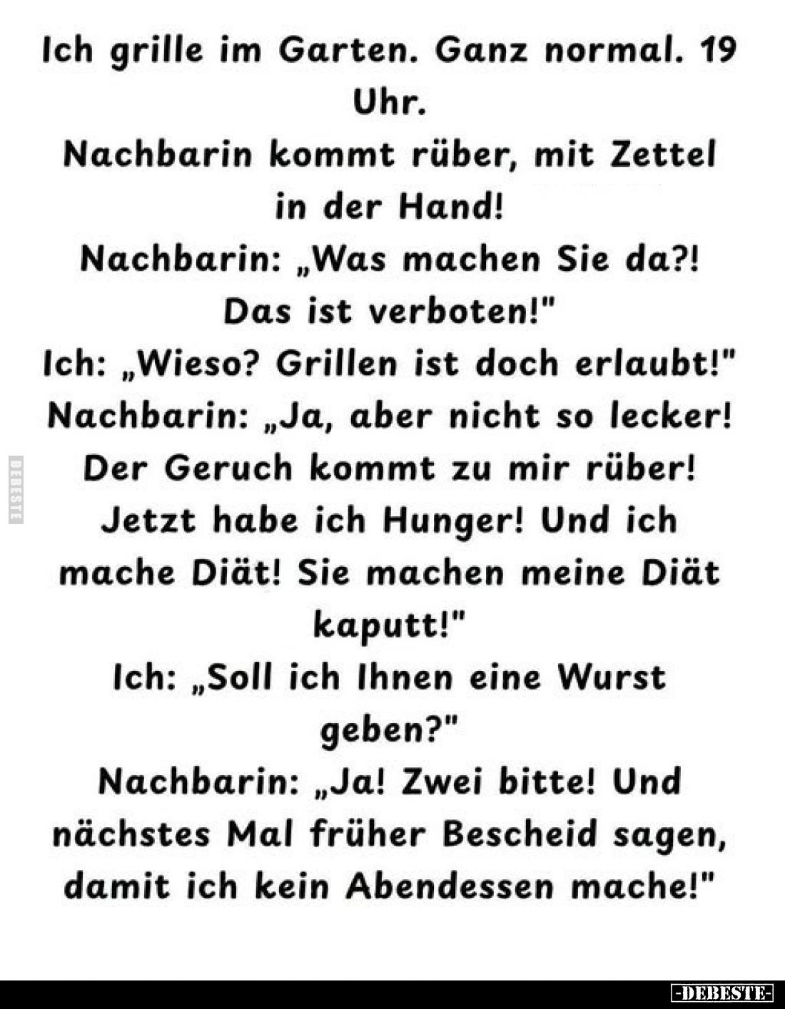 Ich grille im Garten. Ganz normal. 19 Uhr.
Nachbarin kommt rüber, mit Zettel in der Hand!
Nachbarin: „Was machen Sie da?!
...