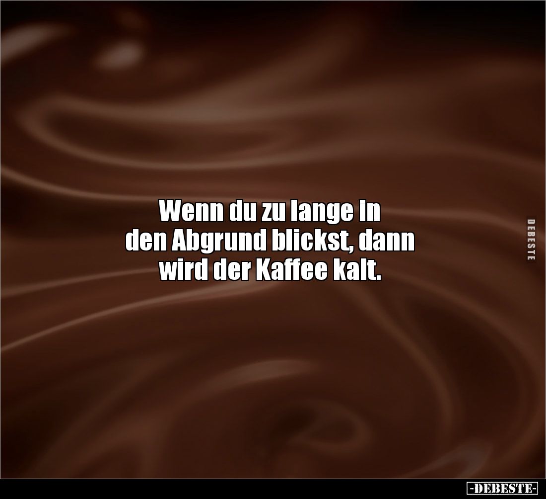 Wenn du zu lange in
den Abgrund blickst, dann
wird der Kaffee kalt.