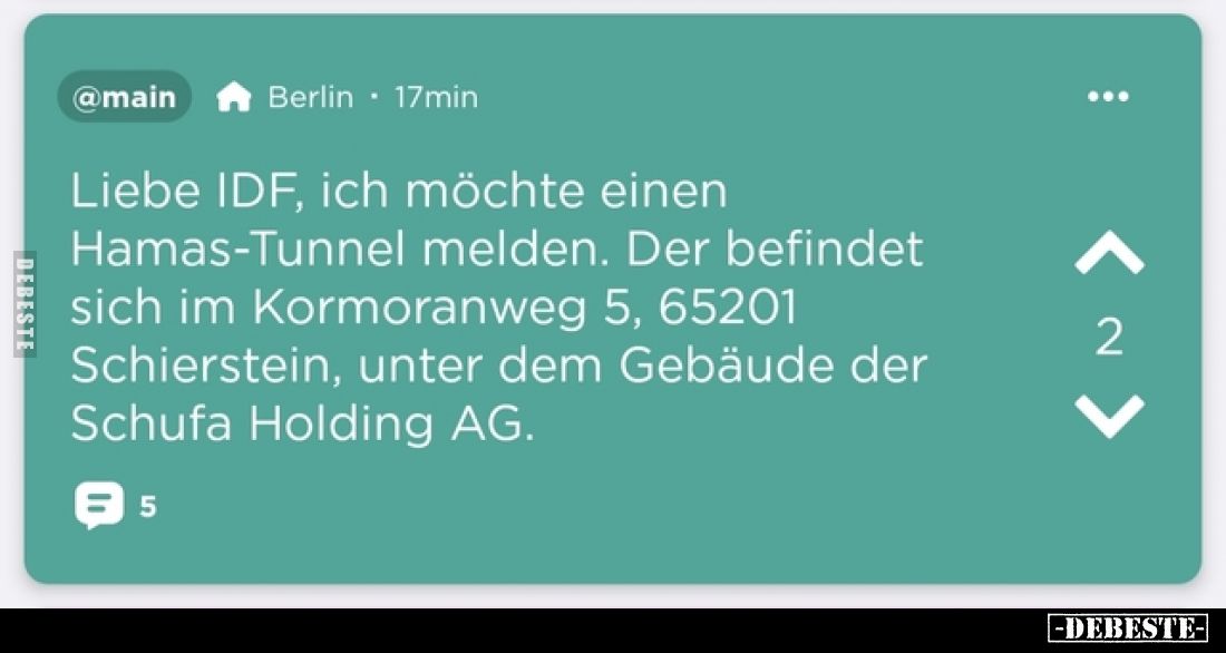 Liebe IDF, ich möchte einen Hamas-Tunnel melden.
Der befindet sich im Kormoranweg 5, 65201 Schierstein, unter dem Gebäude de...