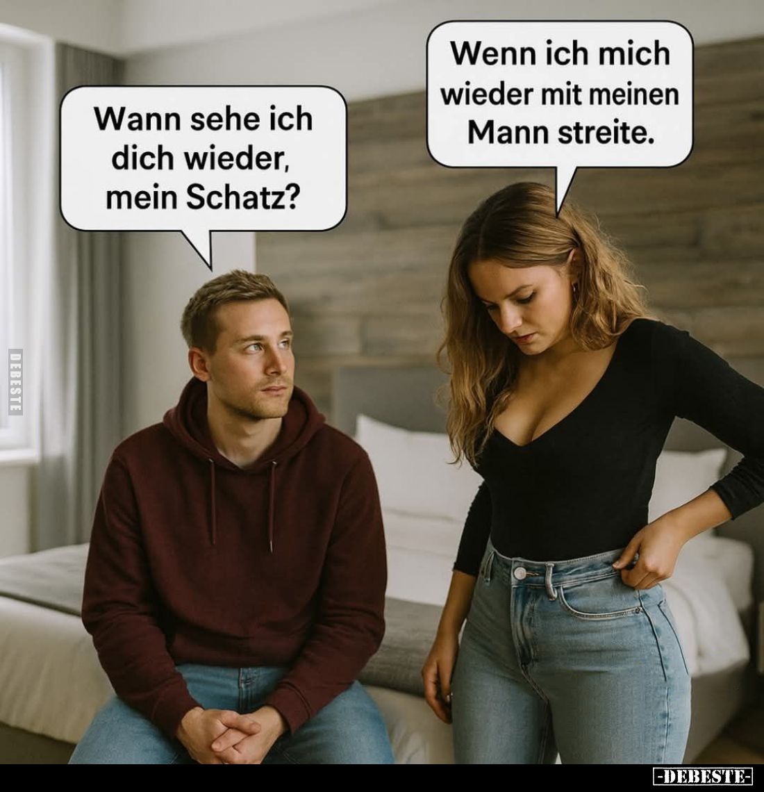 Wann sehe ich dich wieder, mein Schatz? -
Wenn ich mich wieder mit meinen Mann streite.