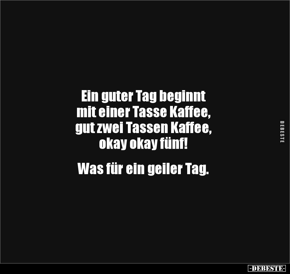 Ein guter Tag beginnt 
mit einer Tasse Kaffee, 
gut zwei Tassen Kaffee, 
okay okay fünf!


Was für ein geiler Tag.
