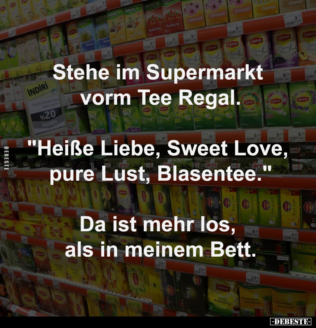 Stehe im Supermarkt 
vorm Tee Regal.
-
"Heiße Liebe, Sweet Love, 
pure Lust, Blasentee."
-
Da ist mehr los, ...