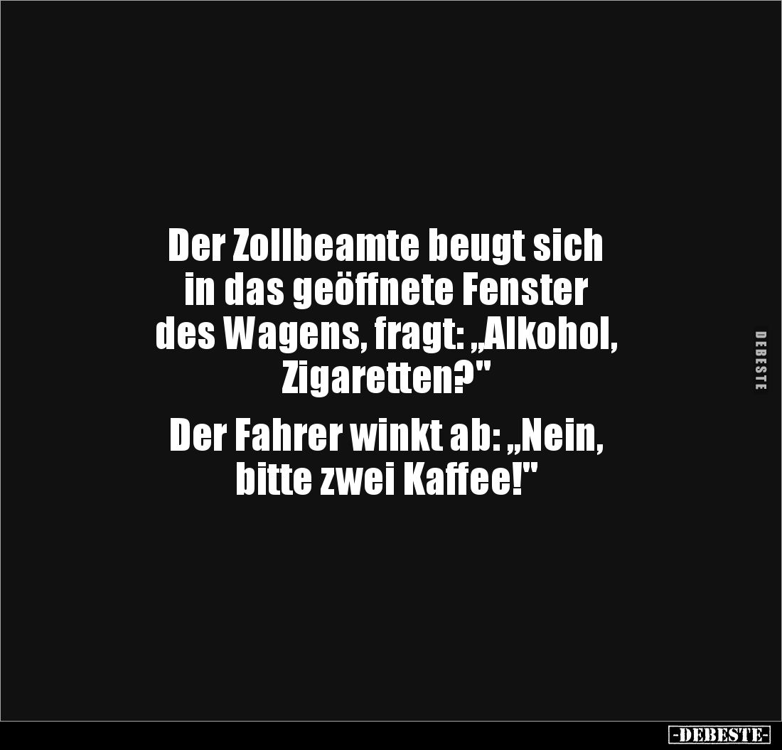 Der Zollbeamte beugt sich 
in das geöffnete Fenster 
des Wagens, fragt: „Alkohol, 
Zigaretten?"

Der Fahrer winkt a...