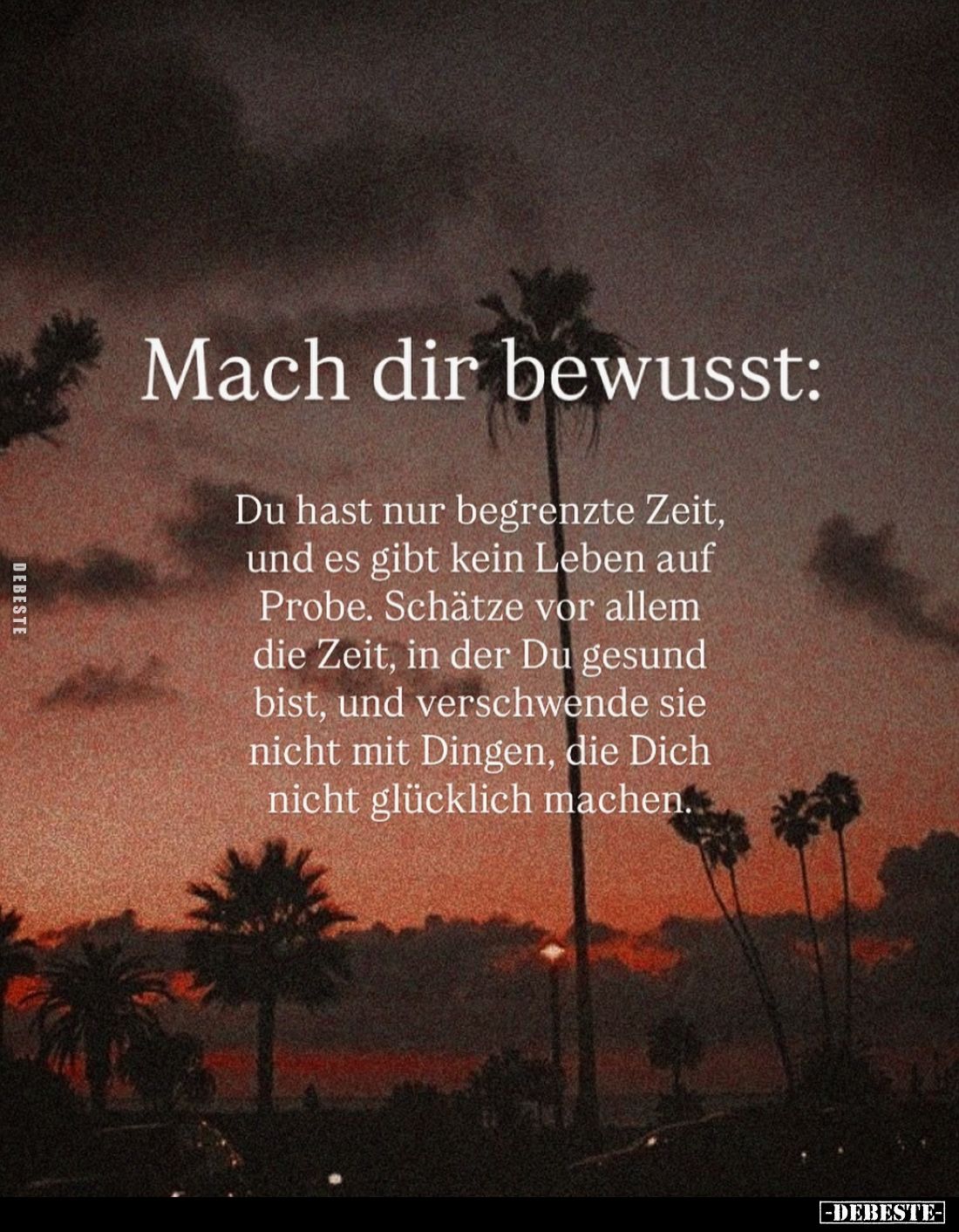 Mach dir bewusst:
Du hast nur begrenzte Zeit, und es gibt kein Leben auf Probe. Schätze vor allem die Zeit, in der Du gesund...