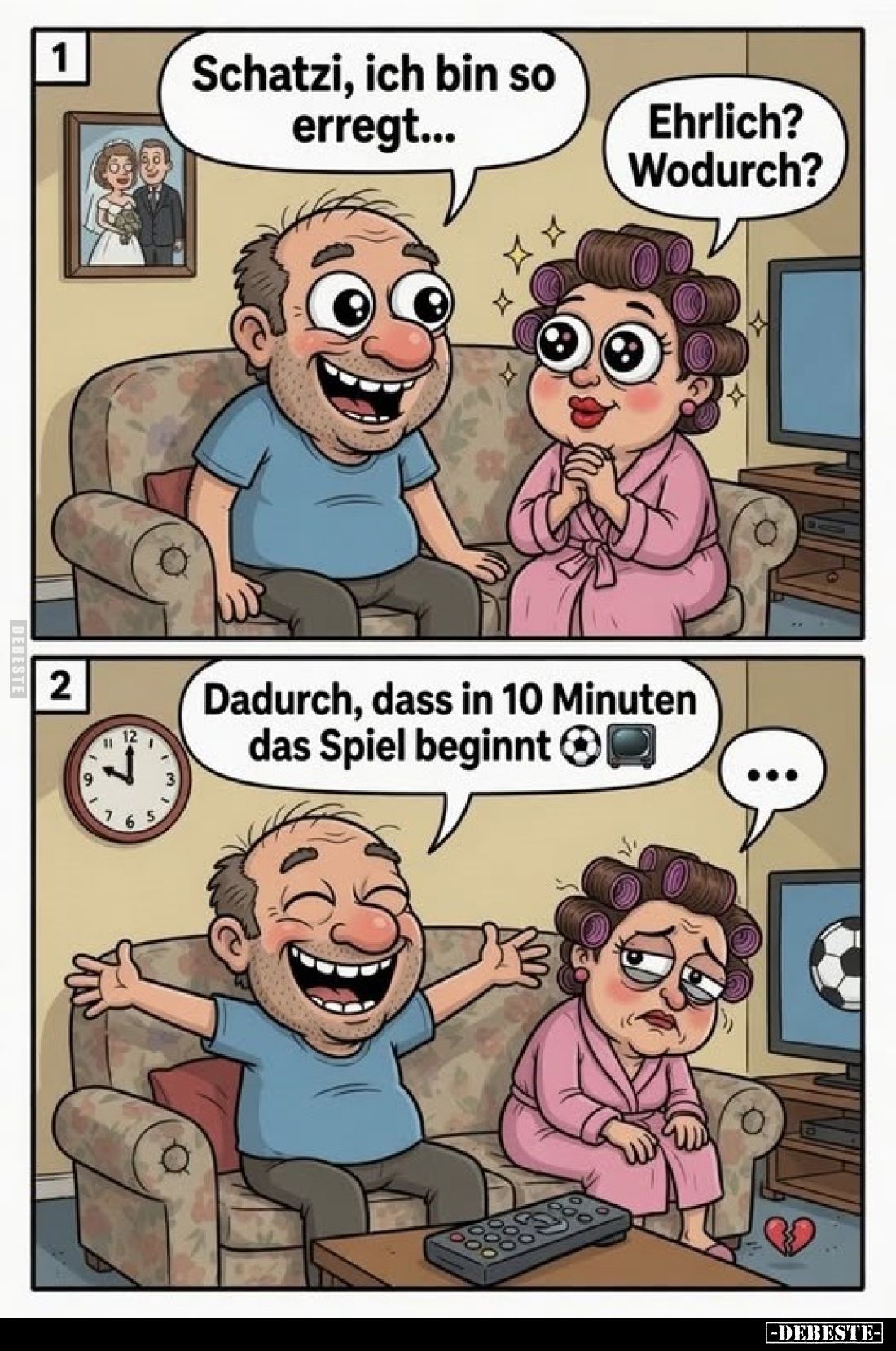 Schatzi, ich bin so erregt...
Ehrlich? Wodurch?

Dadurch, dass in 10 Minuten das Spiel beginnt.
