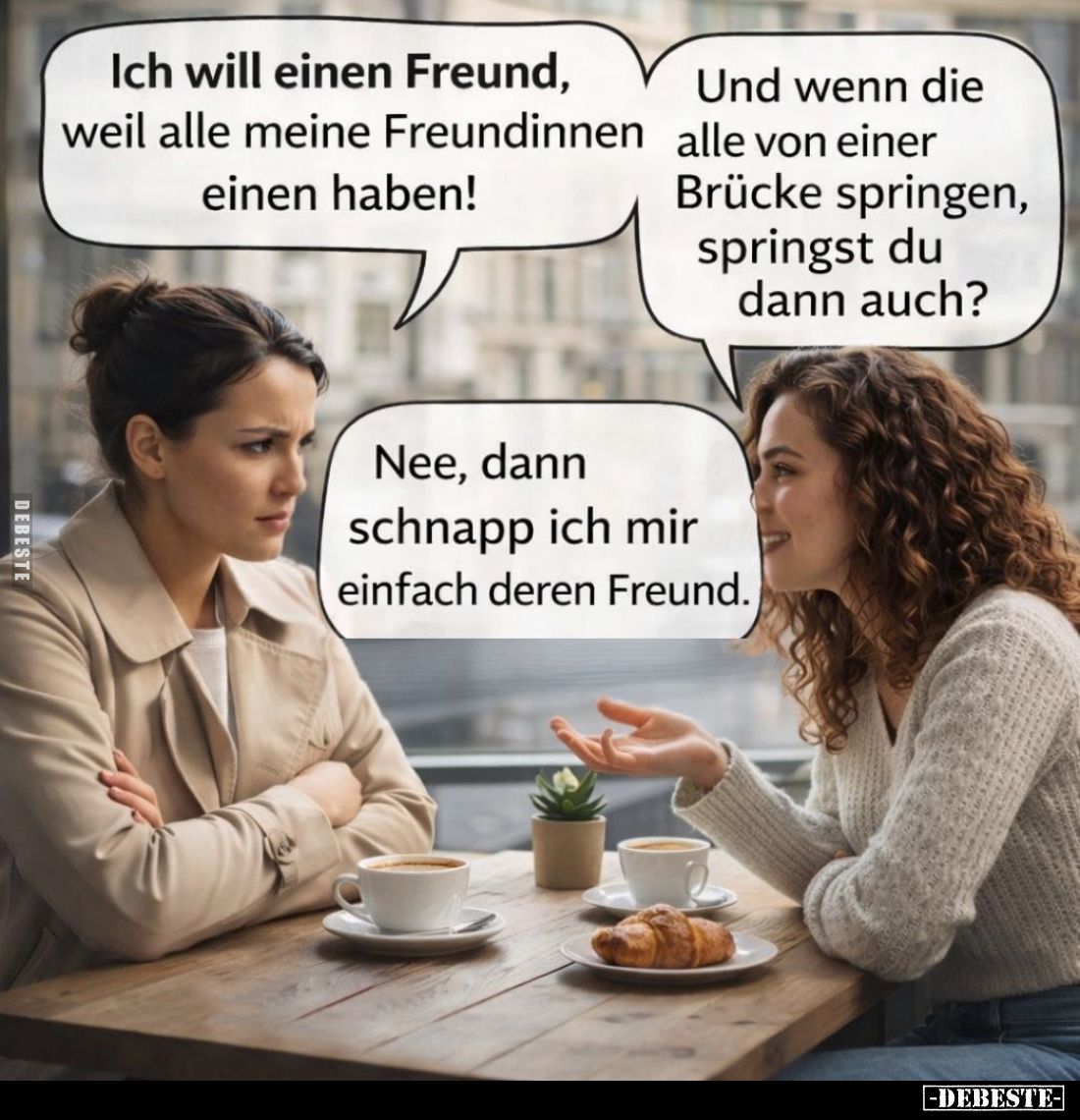 Ich will einen Freund, weil alle meine Freundinnen einen haben! -
Und wenn die alle von einer Brücke springen, springst du d...