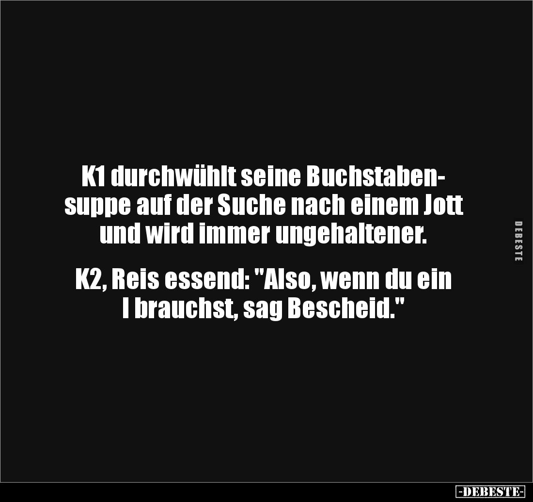K1 durchwühlt seine Buchstaben-
suppe auf der Suche nach einem Jott und wird immer ungehaltener. 


K2, Reis essend: &quo...