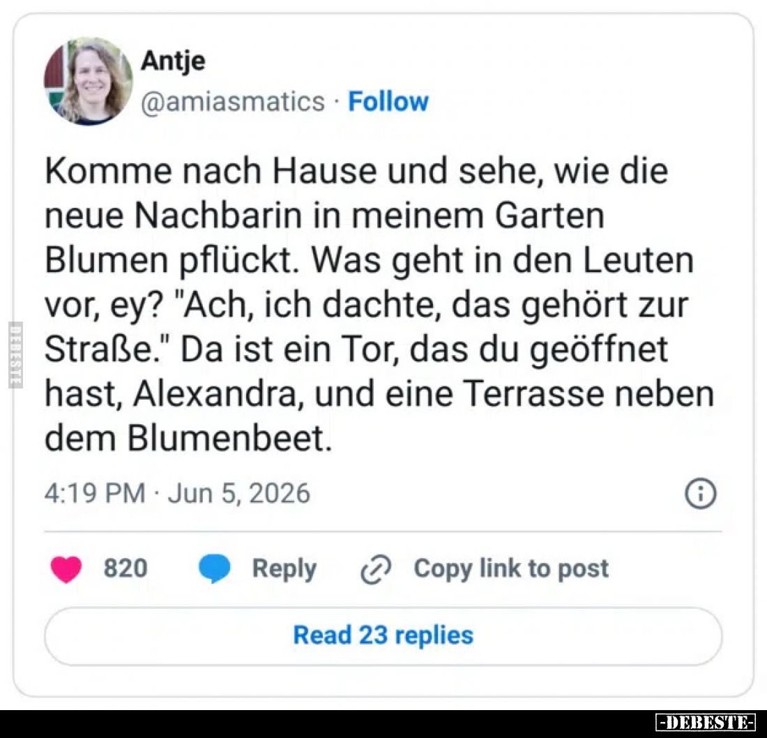 Komme nach Hause und sehe, wie die neue Nachbarin in meinem Garten Blumen pflückt.
Was geht in den Leuten vor, ey?
"Ac...