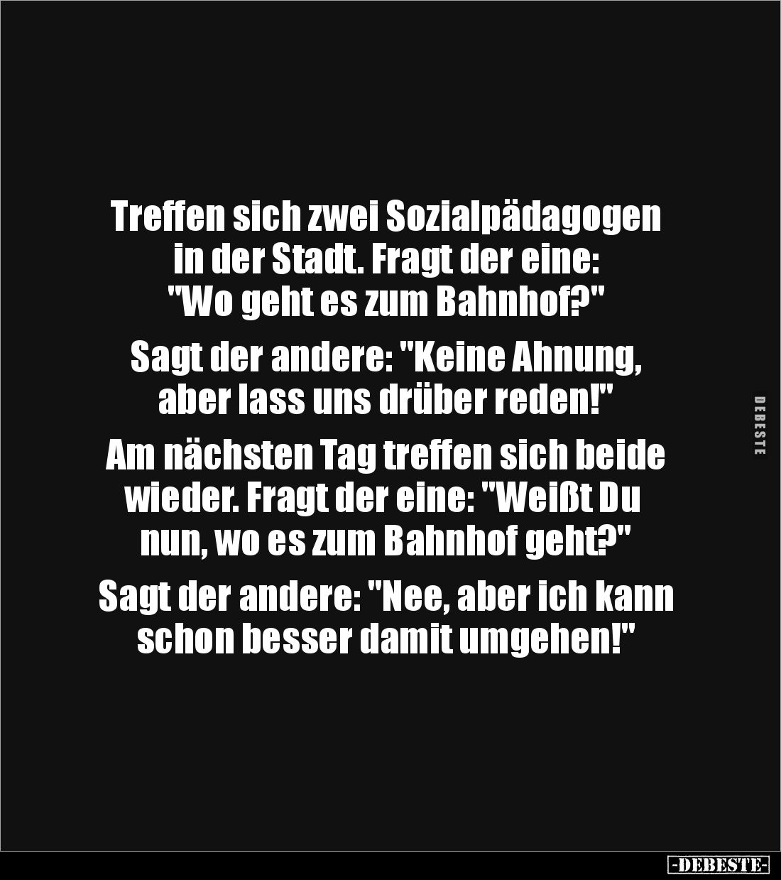 Treffen sich zwei Sozialpädagogen
in der Stadt. Fragt der eine:
"Wo geht es zum Bahnhof?"
Sagt der andere: &...