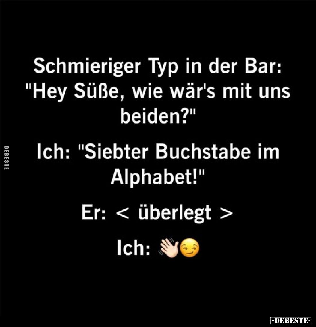 Schmieriger Typ in der Bar: "Hey Süße, wie wär's mit uns beiden?"
Ich: "Siebter Buchstabe im Alphabet!"
...