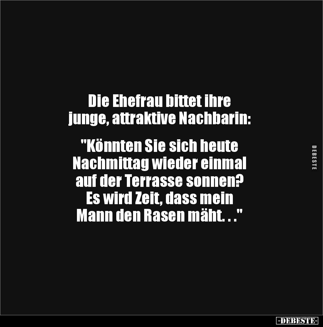 Die Ehefrau bittet ihre 
junge, attraktive Nachbarin: 


"Könnten Sie sich heute 
Nachmittag wieder einmal 
auf de...