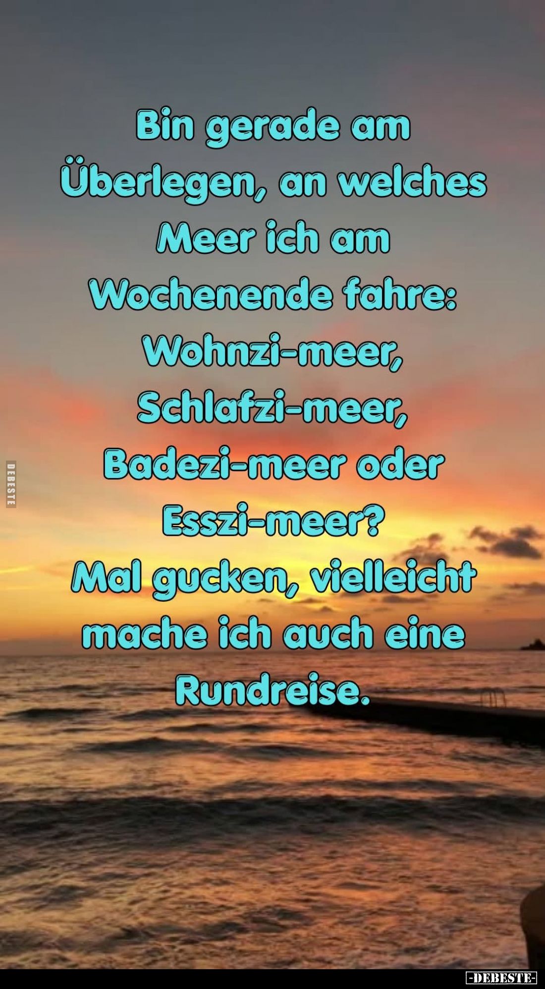 Bin gerade am Überlegen, 
an welches Meer ich 
am Wochenende fahre:

Wohnzi-meer,
Schlafzi-meer,
Badezi-meer oder
Essz...