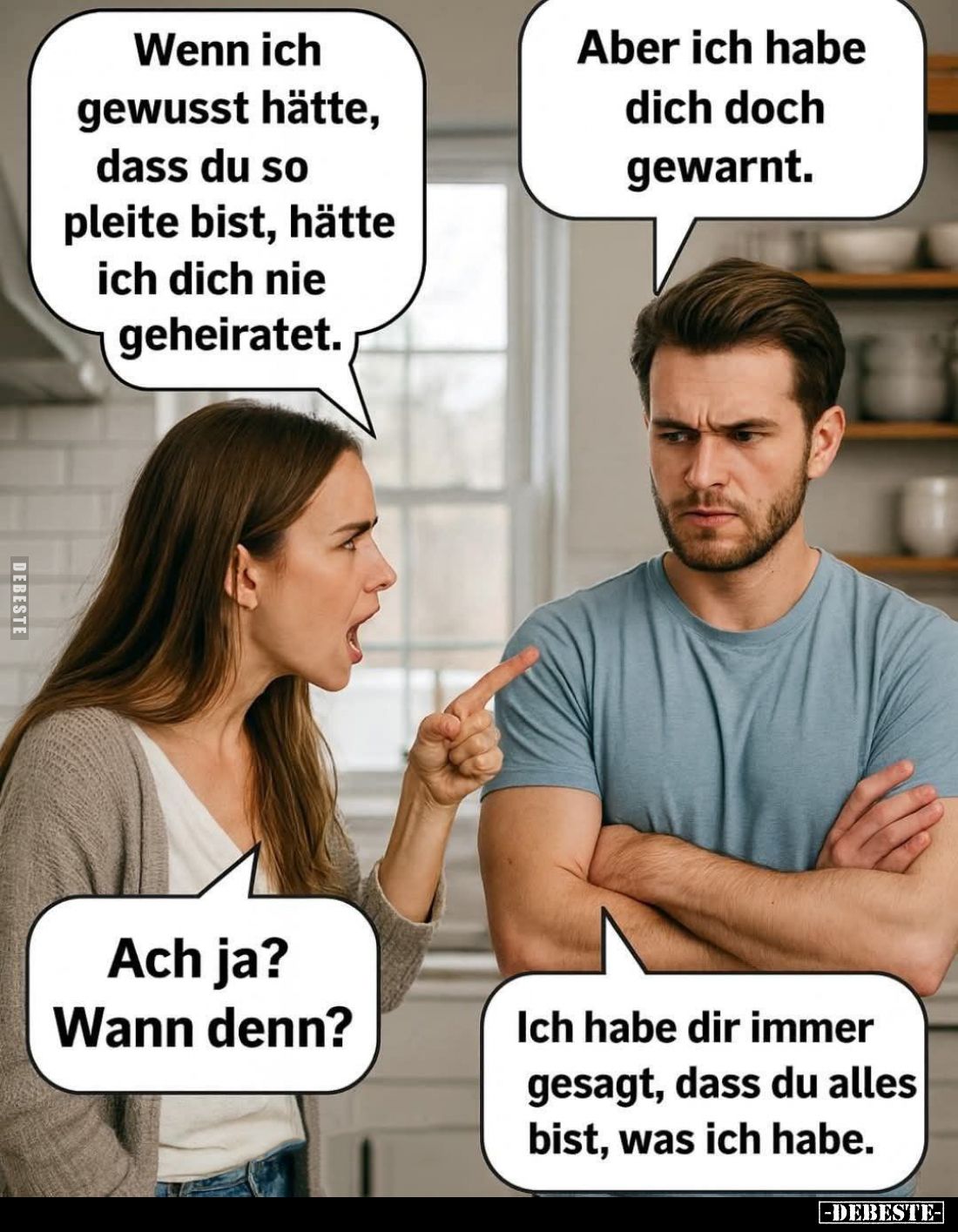 Wenn ich gewusst hätte, dass du so pleite bist, hätte ich dich nie geheiratet. -
Aber ich habe dich doch gewarnt. -
Ach ja?...