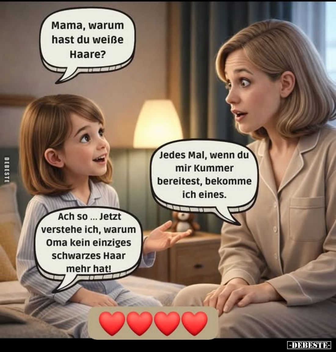 Mama, warum hast du weiße Haare?
-
Jedes Mal, wenn du mir Kummer bereitest, bekomme ich eines.
-
Ach so... Jetzt verstehe...