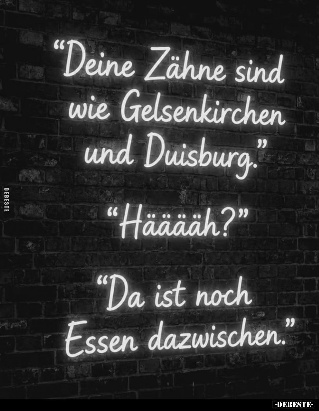 "Deine Zähne sind wie Gelsenkirchen und Duisburg." -
"Hääääh?" -
"Da ist noch Essen dazwischen.&qu...