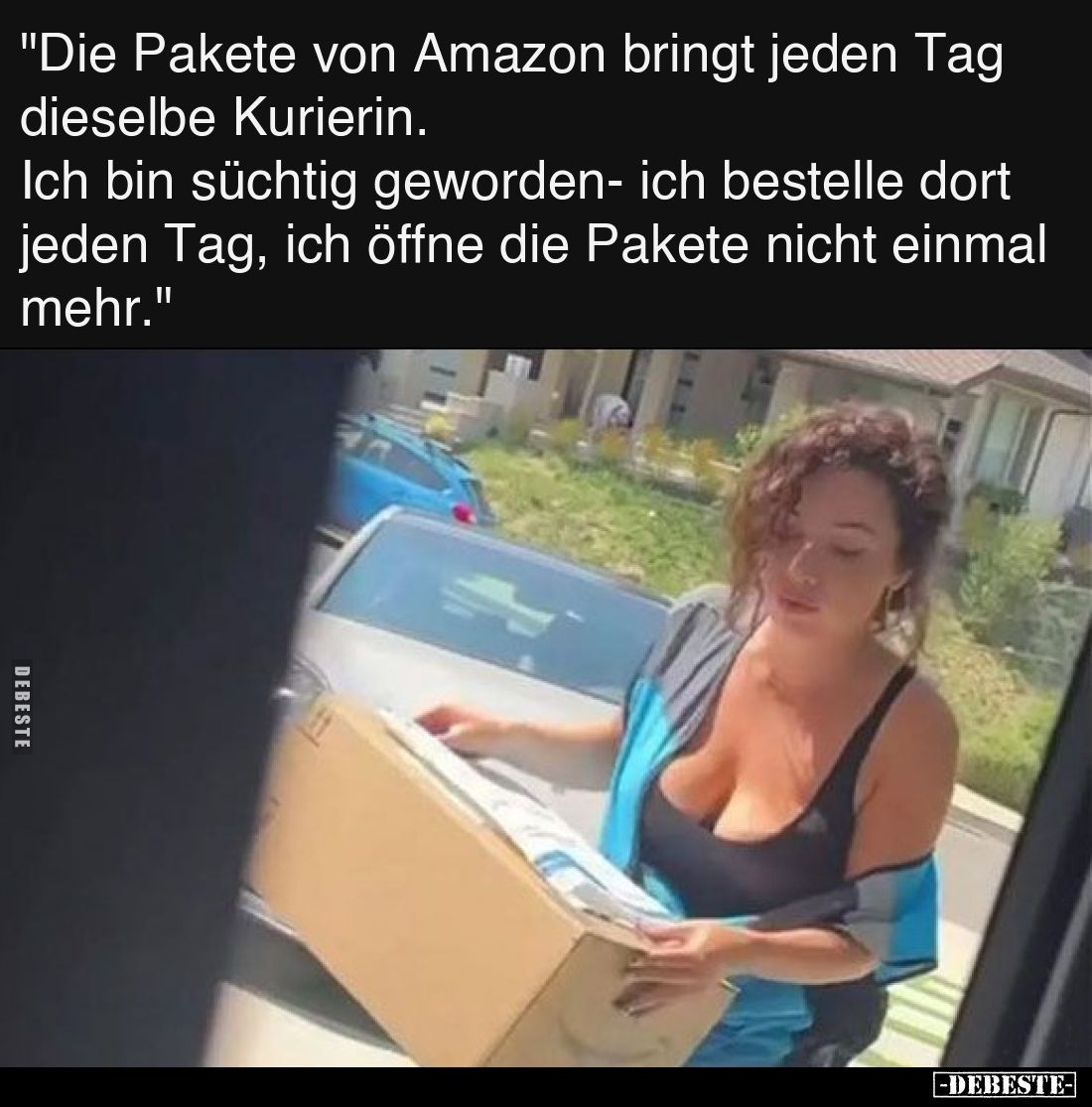 Die Pakete von Amazon bringt jeden Tag dieselbe Kurierin. 
Ich bin süchtig geworden- ich bestelle dort jeden Tag, ich öffne ...