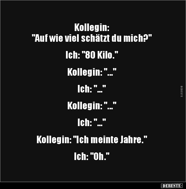 Kollegin:
"Auf wie viel schätzt du mich?"
Ich: "80 Kilo."
Kollegin: "..."
Ich:...