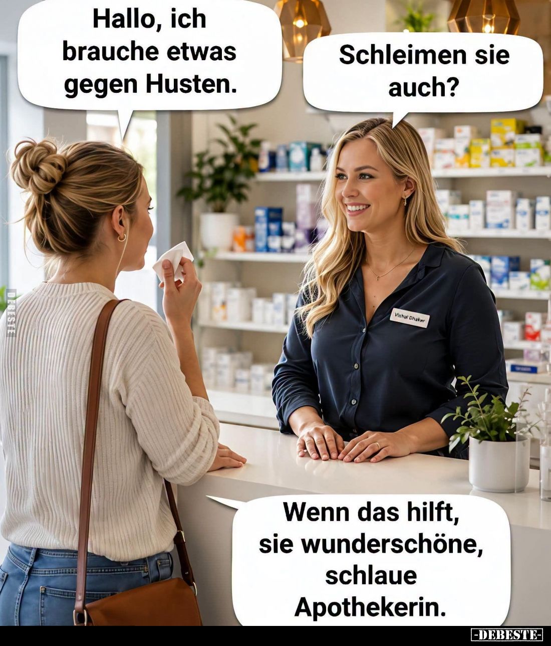 Hallo, ich brauche etwas gegen Husten. -
Schleimen sie auch? -
Wenn das hilft, sie wunderschöne, schlaue Apothekerin.