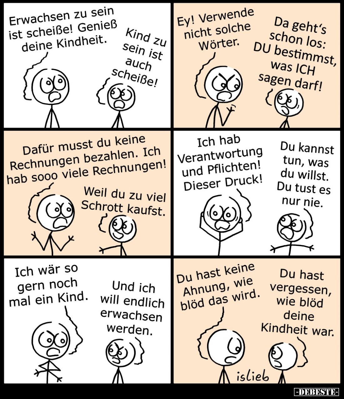 Erwachsen zu sein ist scheiße! Genieß deine Kindheit.
-
Kind zu sein ist auch scheiße!
-
Ey! Verwende nicht solche Wörter...