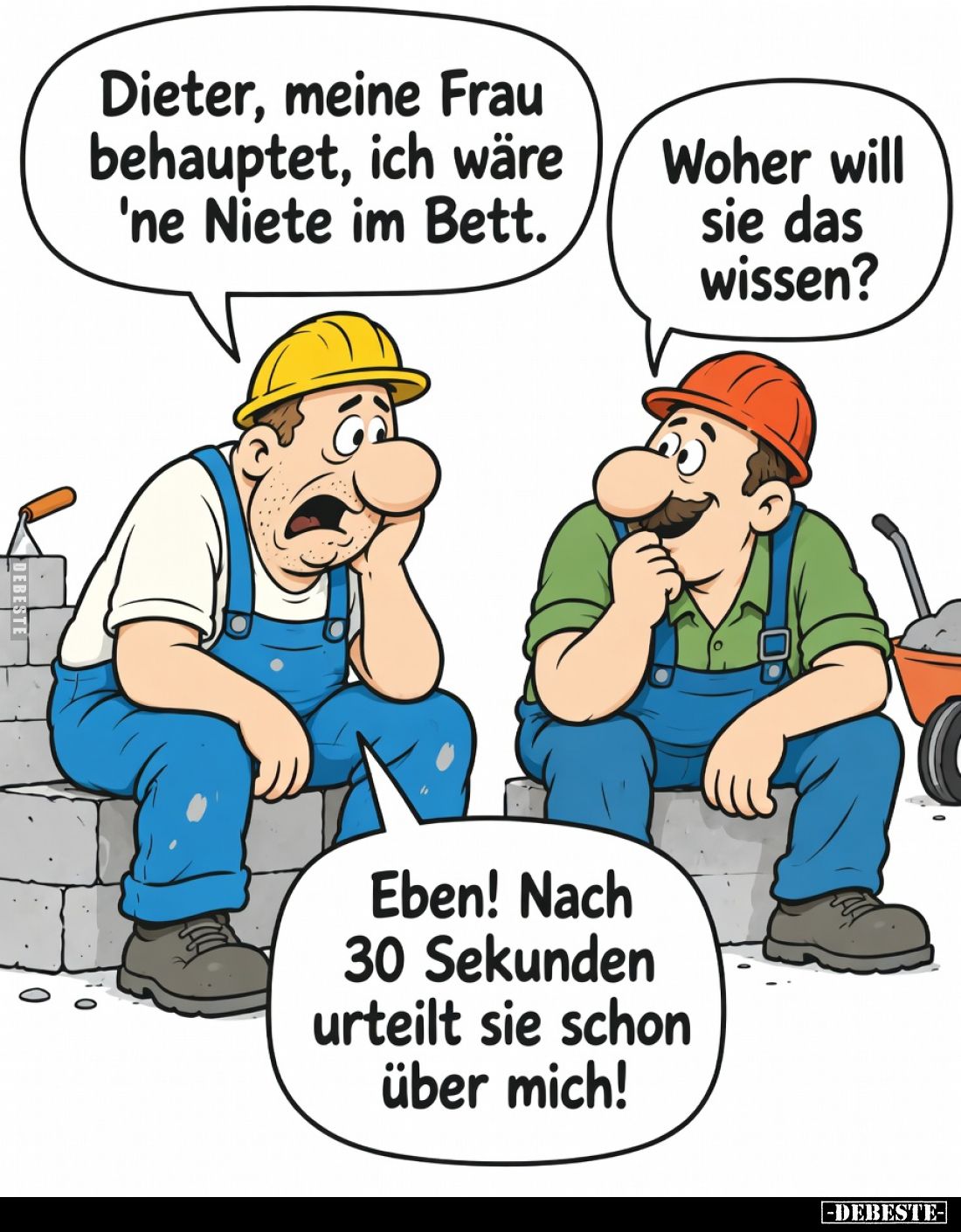 Dieter, meine Frau behauptet, ich wäre 'ne Niete im Bett.

Woher will sie das wissen?

Eben! Nach 30 Sekunden urteilt sie...