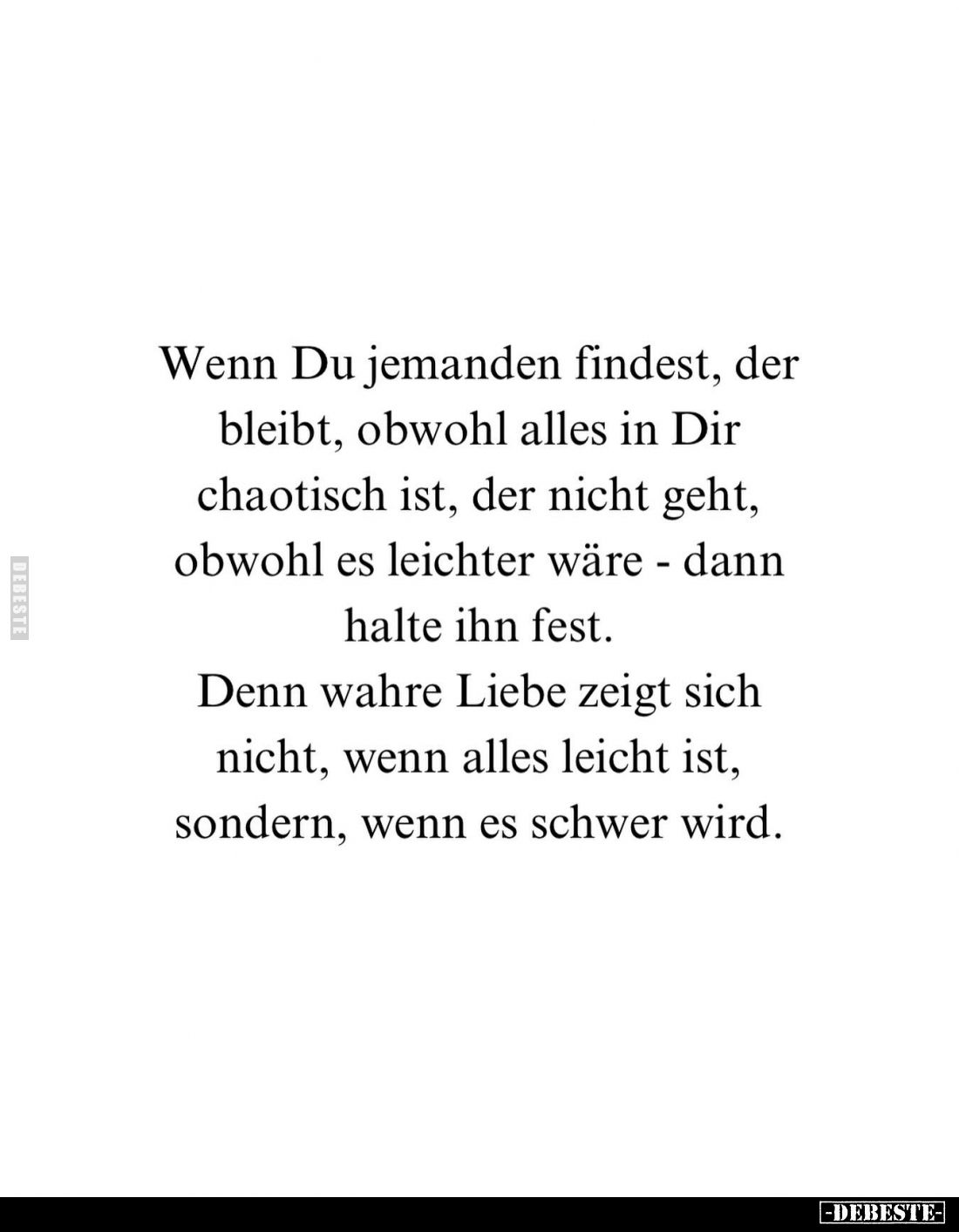 Wenn Du jemanden findest, der bleibt, obwohl alles in Dir chaotisch ist, der nicht geht, obwohl es leichter wäre - dann halte...