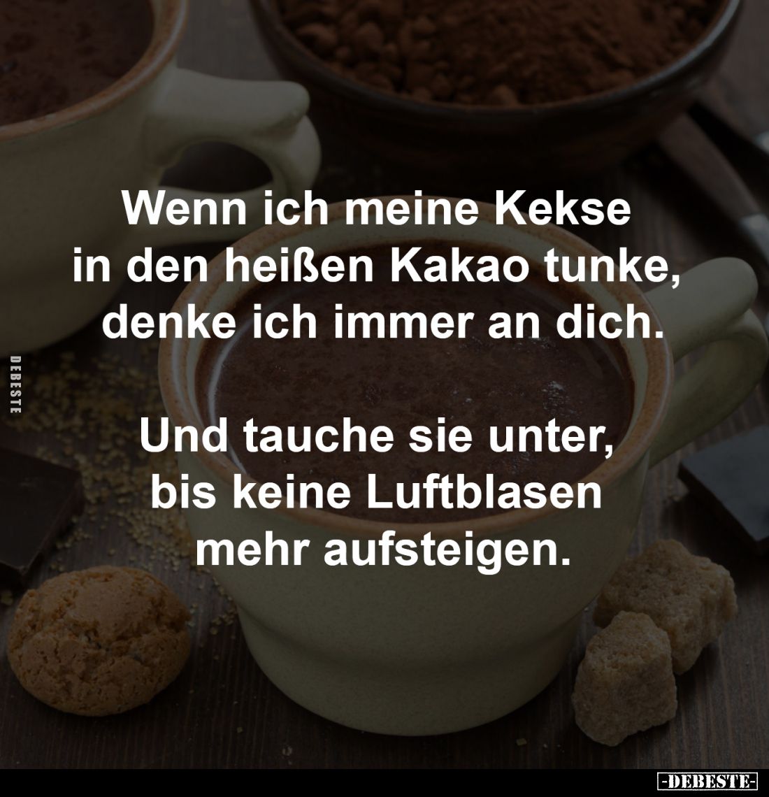 Wenn ich meine Kekse 
in den heißen Kakao tunke, 
denke ich immer an dich.

Und tauche sie unter, 
bis keine Luftblasen ...