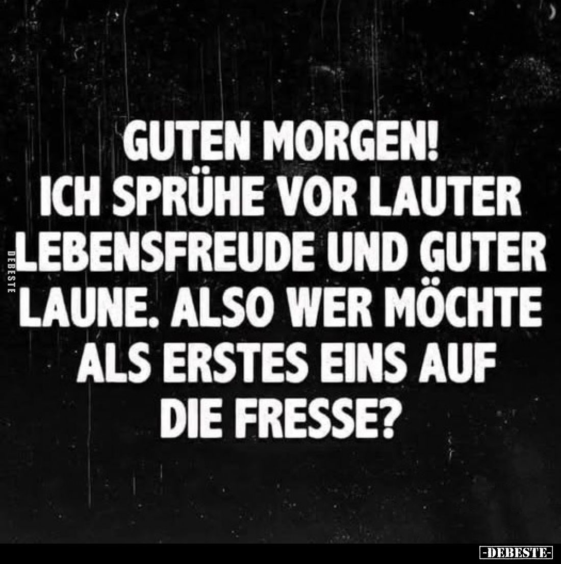 Guten Morgen!
Ich sprühe vor lauter Lebensfreude und guter Laune. Also wer möchte als erstes eins auf die Fresse?