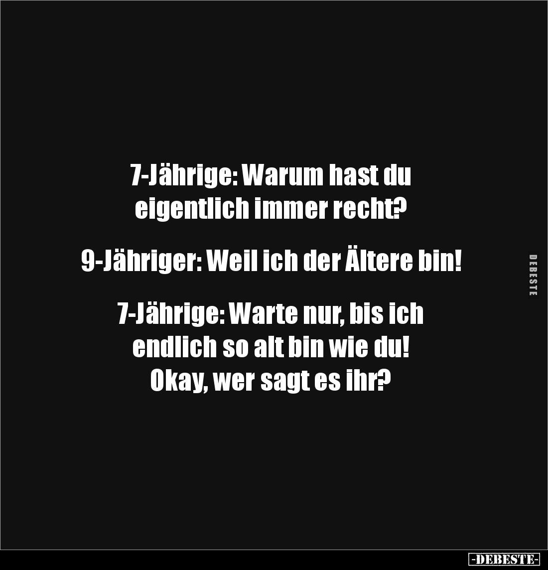 7-Jährige: Warum hast du 
eigentlich immer recht? 


9-Jähriger: Weil ich der Ältere bin! 


7-Jährige: Warte nur, bis...