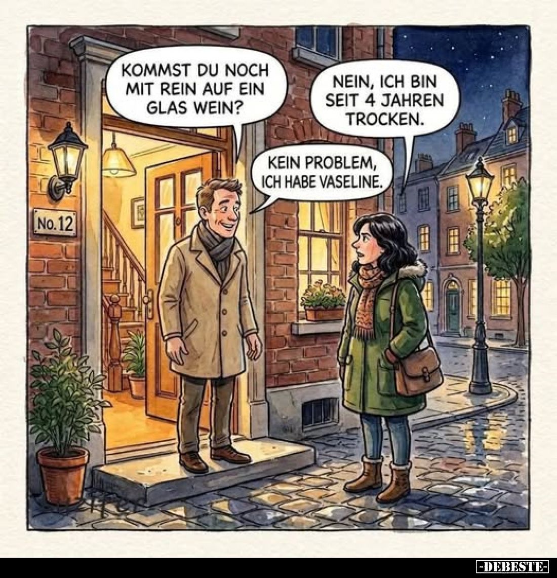 Kommst du noch mit rein auf ein Glas Wein?
-
Nein, ich bin seit 4 Jahren trocken.
-
Kein Problem, ich habe Vaseline.