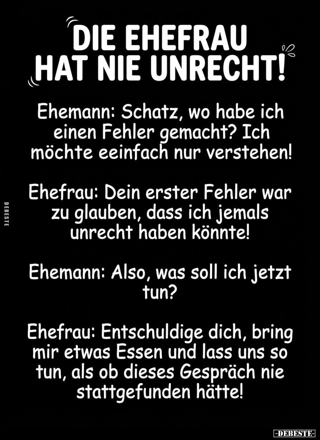 Die Ehefrau hat nie unrecht!
-
Ehemann: Schatz, wo habe ich einen Fehler gemacht? Ich möchte eeinfach nur verstehen!
-
Eh...