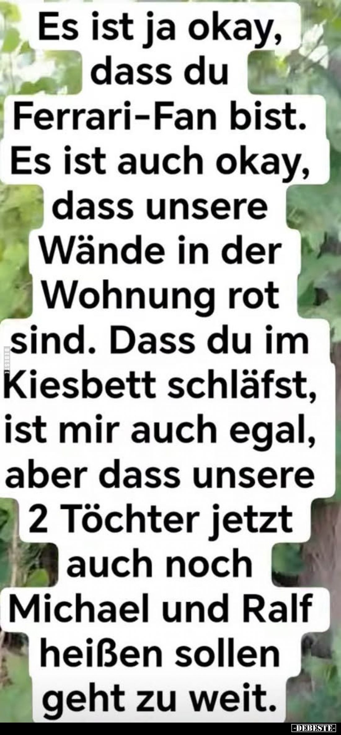Es ist ja okay, dass du Ferrari-Fan bist.
Es ist auch okay, dass unsere Wände in der Wohnung rot sind.
Dass du im Kiesbett ...