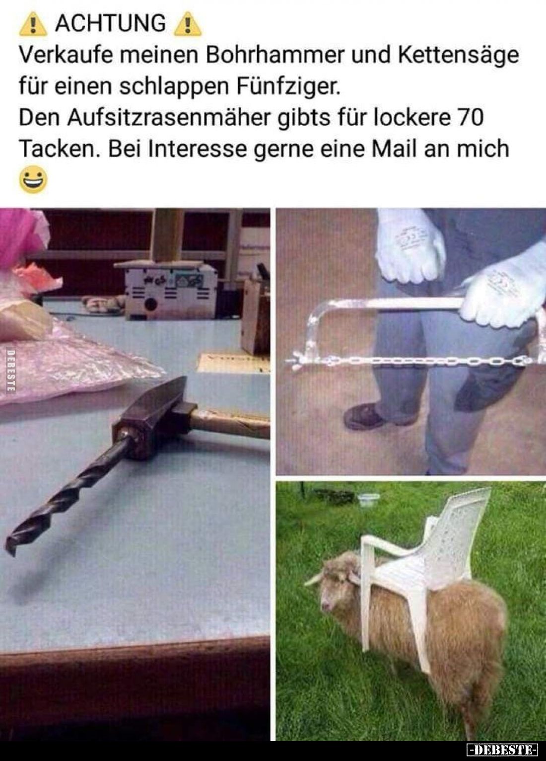 ACHTUNG!
Verkaufe meinen Bohrhammer und Kettensäge für einen schlappen Fünfziger.
Den Aufsitzrasenmäher gibts für lockere 7...