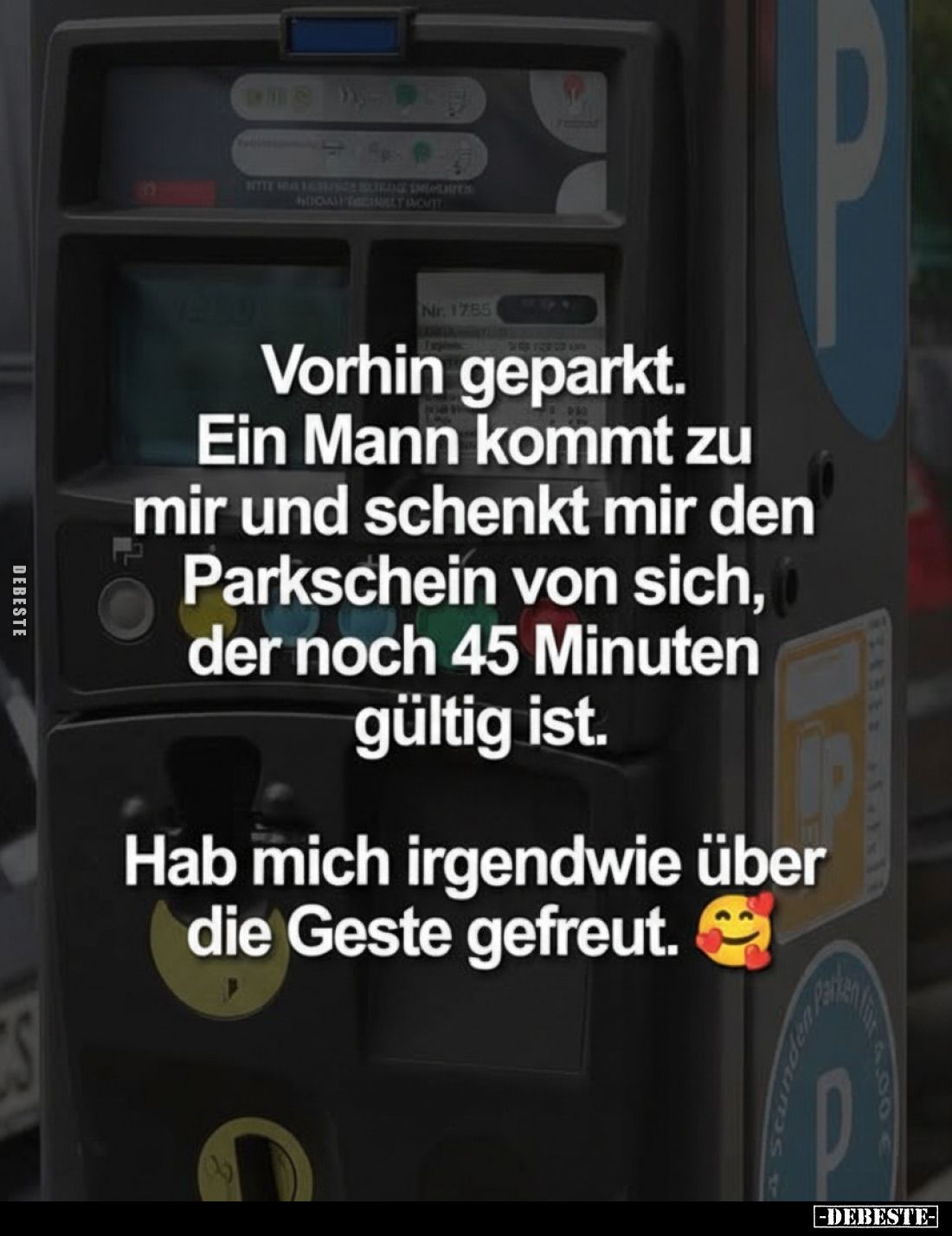 Vorhin geparkt.
Ein Mann kommt zu mir und schenkt mir den Parkschein von sich, der noch 45 Minuten gültig ist.
Hab mich irg...
