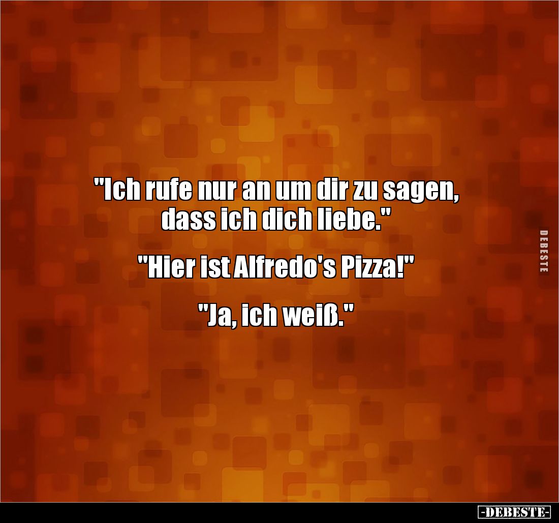 "Ich rufe nur an um dir zu sagen,
dass ich dich liebe."
"Hier ist Alfredo's Pizza!"
"J...