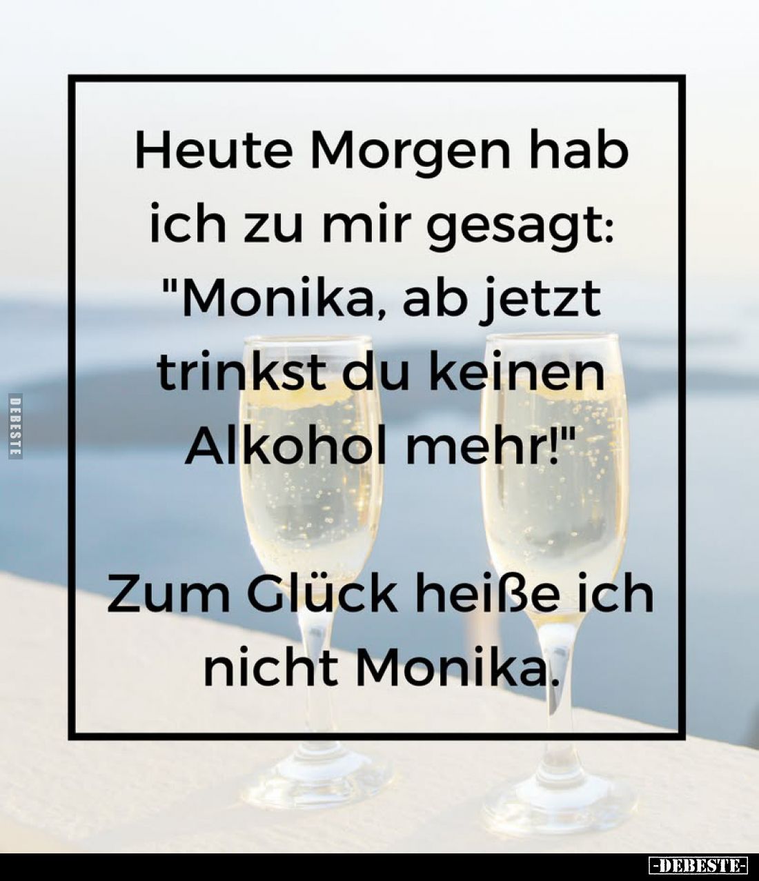 Heute Morgen hab ich zu mir gesagt: "Monika, ab jetzt trinkst du keinen Alkohol mehr!" -
Zum Glück heiße ich nicht...