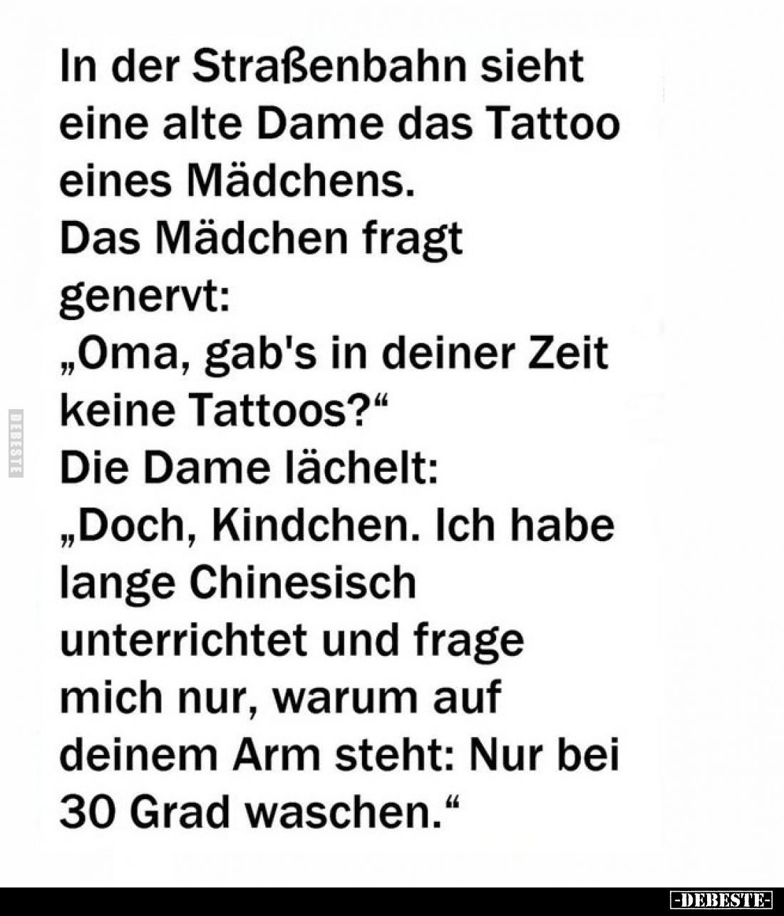 In der Straßenbahn sieht eine alte Dame das Tattoo eines Mädchens.
Das Mädchen fragt
genervt:
„Oma, gab's in deiner Zeit
...