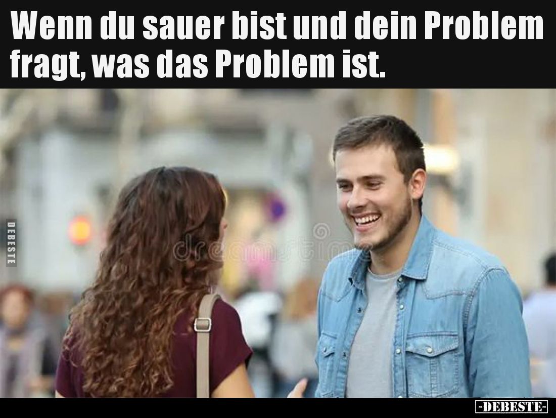Wenn du sauer bist und dein Problem fragt, was das Problem ist.