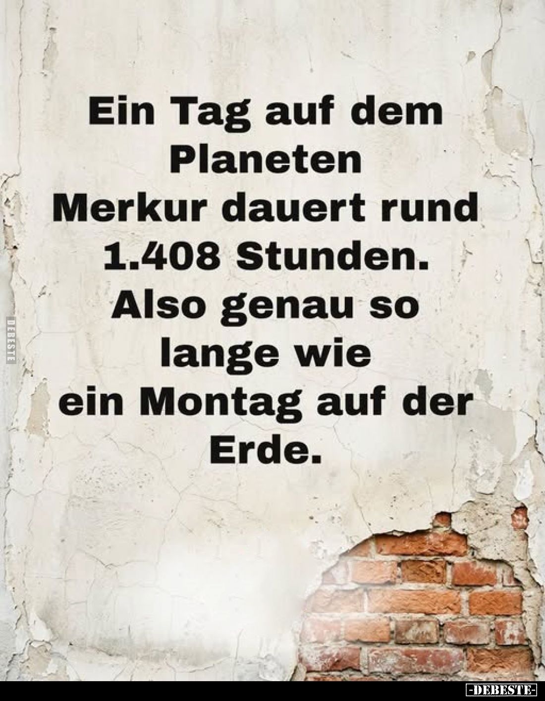 Ein Tag auf dem Planeten Merkur dauert rund 1.408 Stunden.
Also genau so lange wie ein Montag auf der Erde.