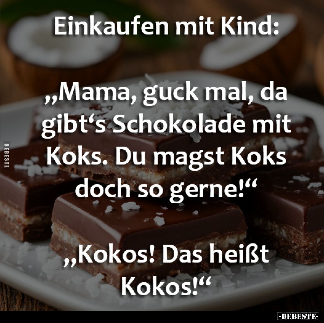 Einkaufen mit Kind:

„Mama, guck mal, da 
gibt‘s Schokolade mit 
Koks. Du magst Koks 
doch so gerne!“

„Kokos! Das hei...